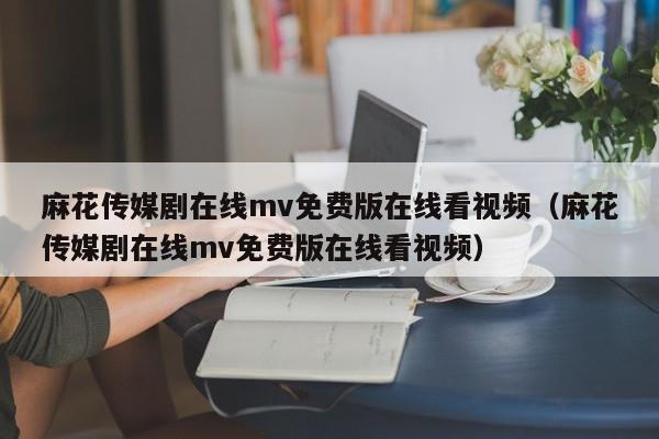 麻花传媒剧在线mv免费版在线看视频（麻花传媒剧在线mv免费版在线看视频）