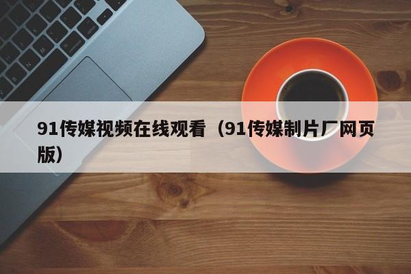 91传媒视频在线观看（91传媒制片厂网页版）