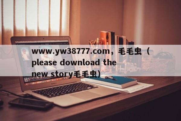 www.yw38777.com，毛毛虫（please download the new story毛毛虫）