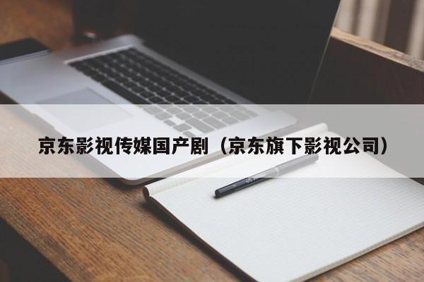 京东影视传媒国产剧（京东旗下影视公司）