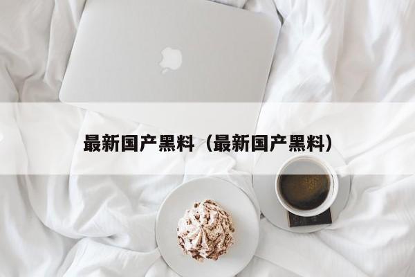 最新国产黑料（最新国产黑料）