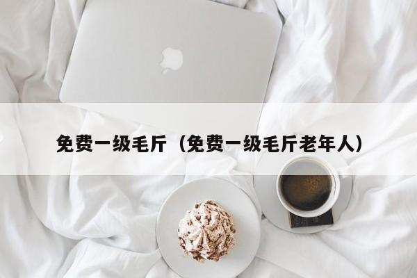 免费一级毛斤（免费一级毛斤老年人）