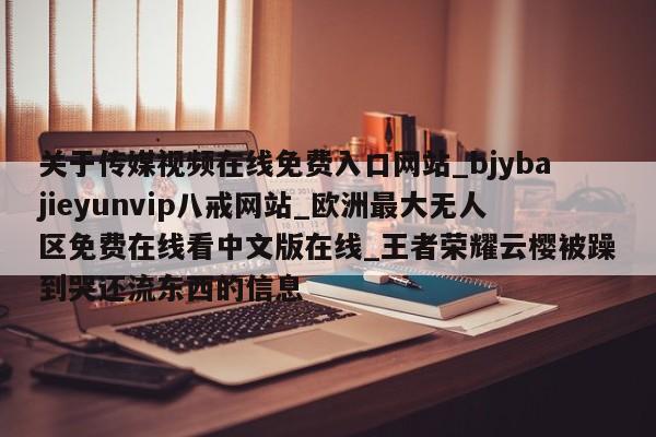 关于传媒视频在线免费入口网站_bjybajieyunvip八戒网站_欧洲最大无人区免费在线看中文版在线_王者荣耀云樱被躁到哭还流东西的信息