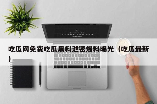 吃瓜网免费吃瓜黑料泄密爆料曝光（吃瓜最新）