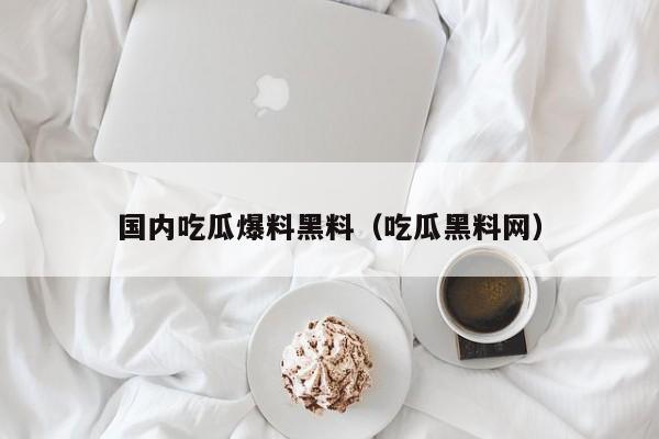 国内吃瓜爆料黑料（吃瓜黑料网）