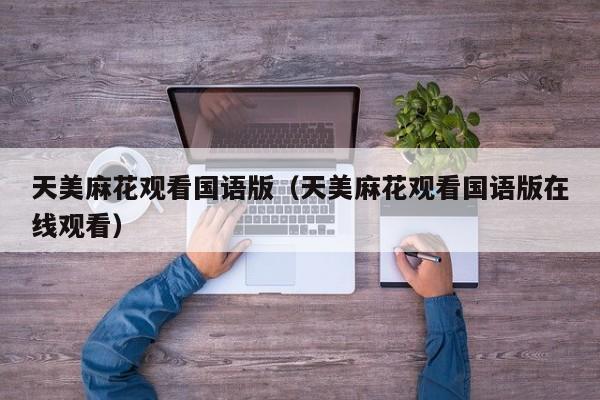 天美麻花观看国语版（天美麻花观看国语版在线观看）