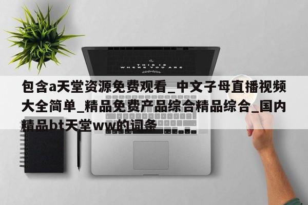 包含a天堂资源免费观看_中文子母直播视频大全简单_精品免费产品综合精品综合_国内精品bt天堂ww的词条