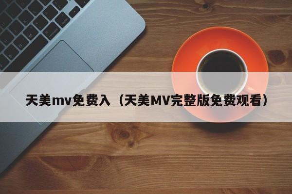 天美mv免费入（天美MV完整版免费观看）
